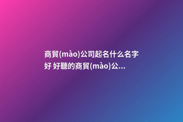 商貿(mào)公司起名什么名字好 好聽的商貿(mào)公司名字-第1張-公司起名-玄機(jī)派